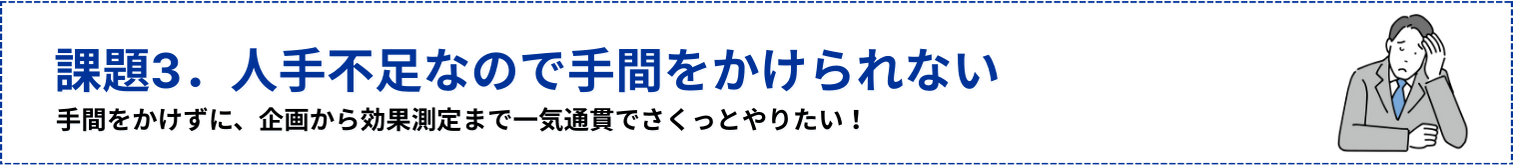 課題3.人手不足なので手間をかけられない!手間をかけずに、企画から効果測定まで一気通貫でさくっとやりたい!